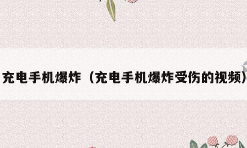 充电手机爆炸（充电手机爆炸受伤的视频）