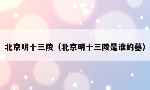 北京明十三陵（北京明十三陵是谁的墓）