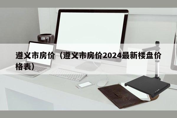 遵义市房价（遵义市房价2024最新楼盘价格表）