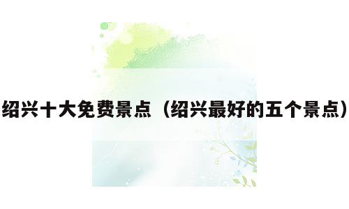 绍兴十大免费景点（绍兴最好的五个景点）