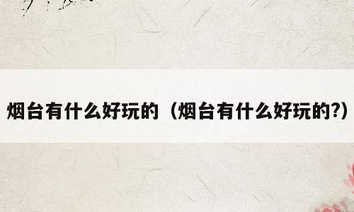 烟台有什么好玩的（烟台有什么好玩的?）