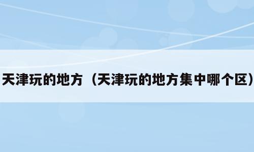 天津玩的地方（天津玩的地方集中哪个区）