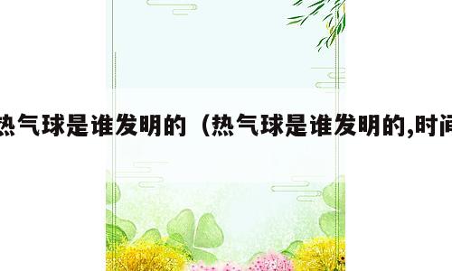 热气球是谁发明的（热气球是谁发明的,时间）