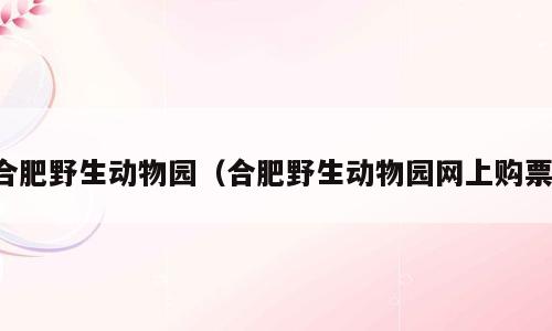 合肥野生动物园（合肥野生动物园网上购票）
