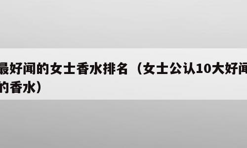 最好闻的女士香水排名（女士公认10大好闻的香水）