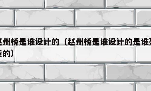 赵州桥是谁设计的（赵州桥是谁设计的是谁建造的）
