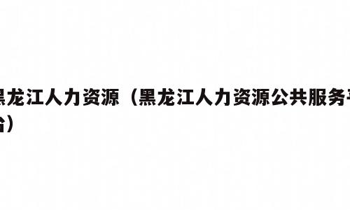 黑龙江人力资源（黑龙江人力资源公共服务平台）