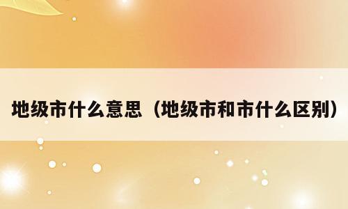 地级市什么意思（地级市和市什么区别）