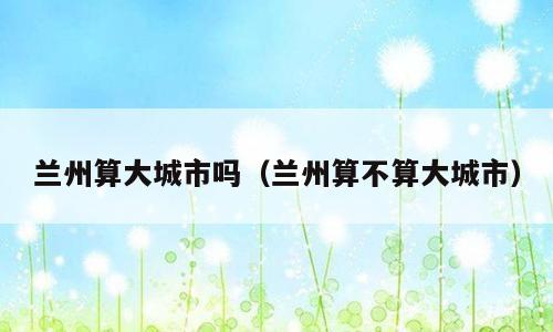 兰州算大城市吗（兰州算不算大城市）