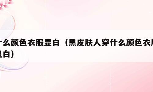 什么颜色衣服显白（黑皮肤人穿什么颜色衣服显白）