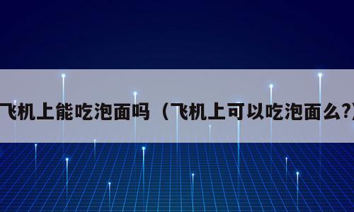 飞机上能吃泡面吗（飞机上可以吃泡面么?）