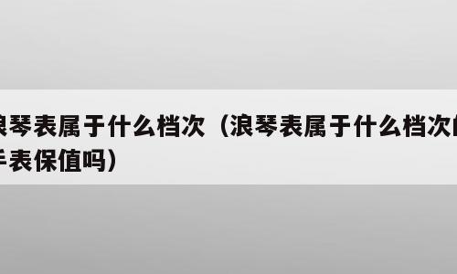 浪琴表属于什么档次（浪琴表属于什么档次的手表保值吗）