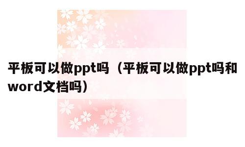 平板可以做ppt吗（平板可以做ppt吗和word文档吗）