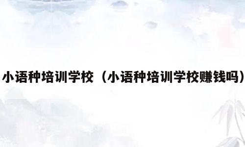 小语种培训学校（小语种培训学校赚钱吗）