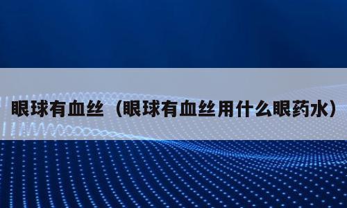 眼球有血丝（眼球有血丝用什么眼药水）