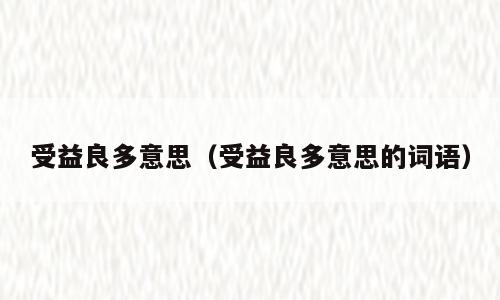 受益良多意思（受益良多意思的词语）