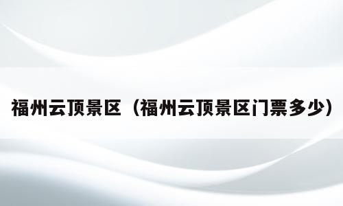 福州云顶景区（福州云顶景区门票多少）