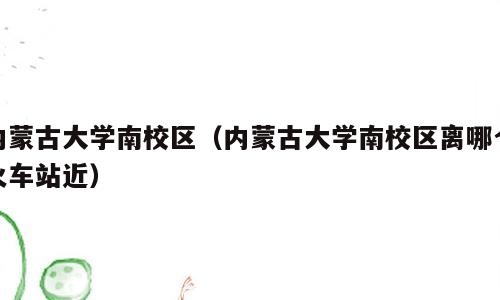 内蒙古大学南校区（内蒙古大学南校区离哪个火车站近）