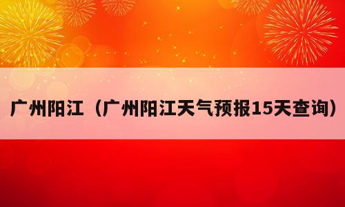 广州阳江（广州阳江天气预报15天查询）