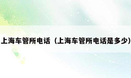 上海车管所电话（上海车管所电话是多少）