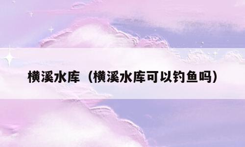 横溪水库（横溪水库可以钓鱼吗）