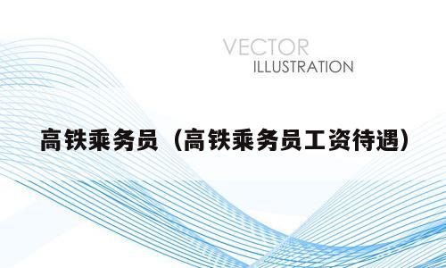 高铁乘务员（高铁乘务员工资待遇）
