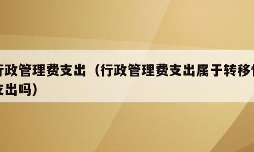 行政管理费支出（行政管理费支出属于转移性支出吗）