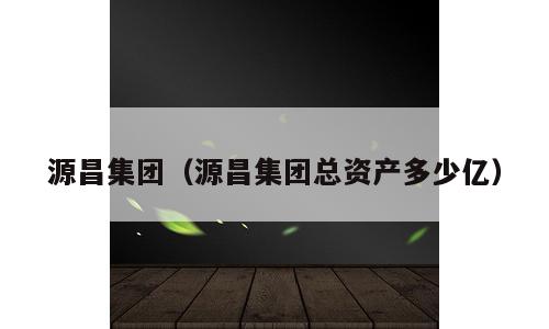 源昌集团（源昌集团总资产多少亿）