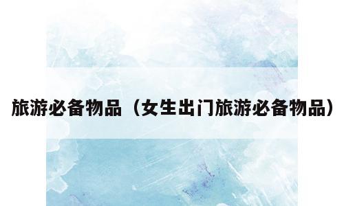 旅游必备物品（女生出门旅游必备物品）