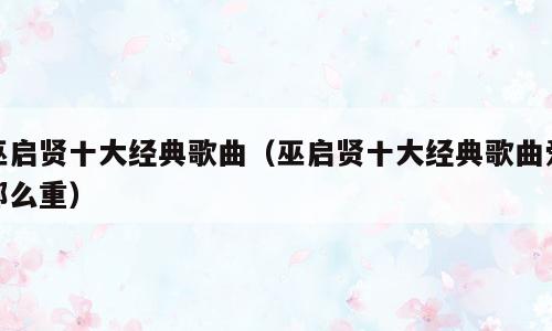 巫启贤十大经典歌曲（巫启贤十大经典歌曲爱那么重）