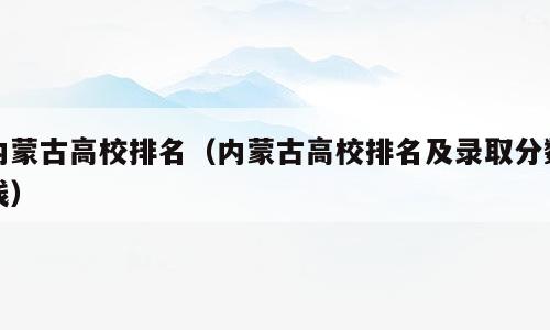 内蒙古高校排名（内蒙古高校排名及录取分数线）