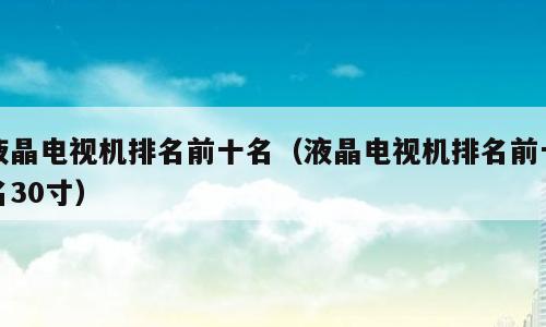 液晶电视机排名前十名（液晶电视机排名前十名30寸）
