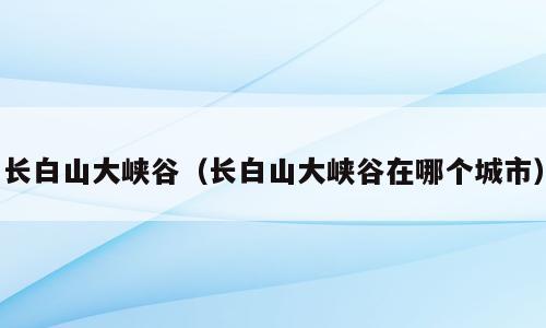 长白山大峡谷（长白山大峡谷在哪个城市）