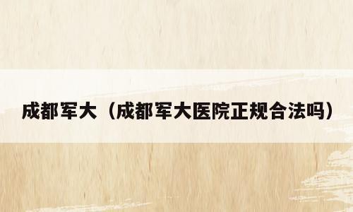 成都军大（成都军大医院正规合法吗）