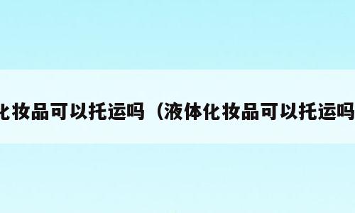 化妆品可以托运吗（液体化妆品可以托运吗）