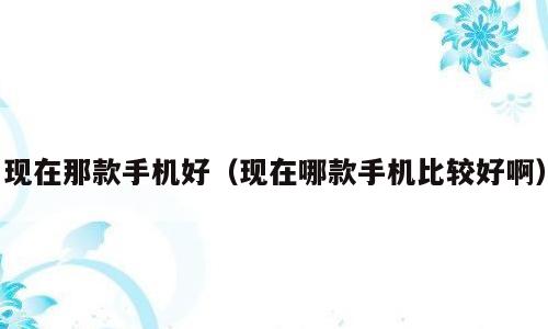 现在那款手机好（现在哪款手机比较好啊）