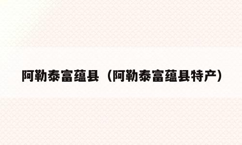 阿勒泰富蕴县（阿勒泰富蕴县特产）