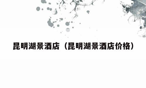 昆明湖景酒店（昆明湖景酒店价格）