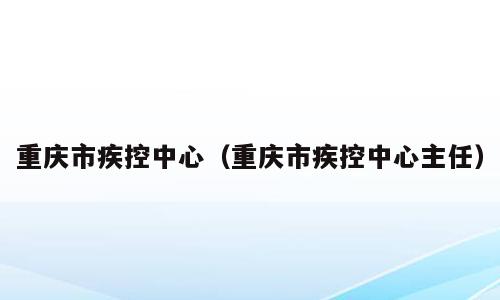 重庆市疾控中心（重庆市疾控中心主任）