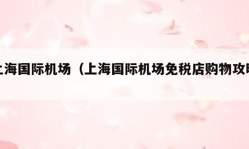 上海国际机场（上海国际机场免税店购物攻略）