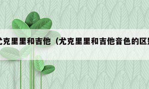 尤克里里和吉他（尤克里里和吉他音色的区别）