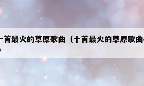 十首最火的草原歌曲（十首最火的草原歌曲dj）