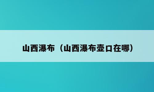 山西瀑布（山西瀑布壶口在哪）