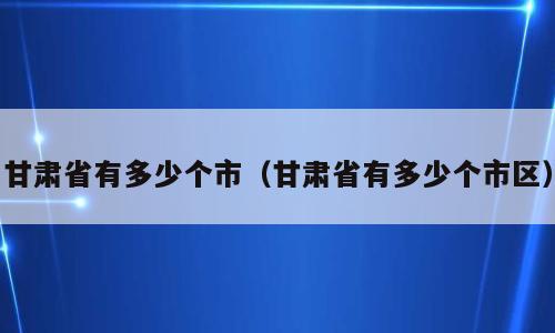 甘肃省有多少个市（甘肃省有多少个市区）