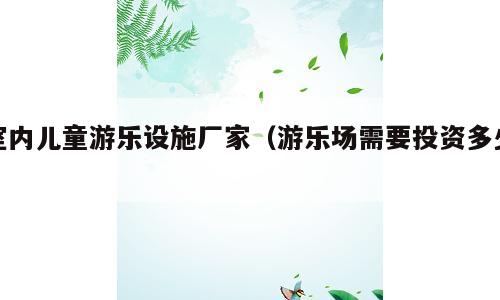 室内儿童游乐设施厂家（游乐场需要投资多少）