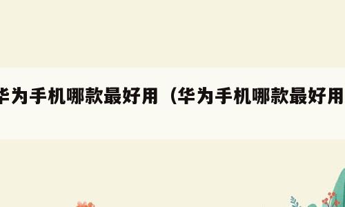 华为手机哪款最好用（华为手机哪款最好用?）