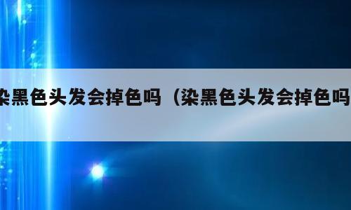 染黑色头发会掉色吗（染黑色头发会掉色吗?）