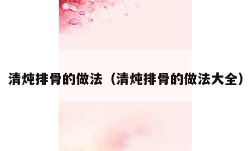 清炖排骨的做法（清炖排骨的做法大全）
