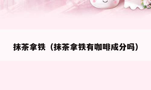 抹茶拿铁（抹茶拿铁有咖啡成分吗）