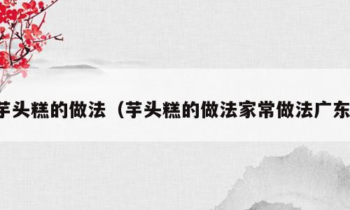 芋头糕的做法（芋头糕的做法家常做法广东）